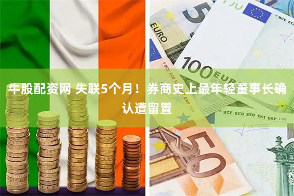 牛股配资网 失联5个月！券商史上最年轻董事长确认遭留置