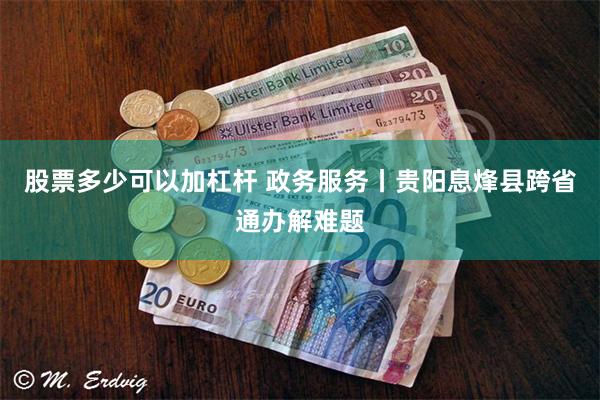 股票多少可以加杠杆 政务服务丨贵阳息烽县跨省通办解难题