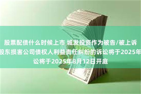 股票配债什么时候上市 城发投资作为被告/被上诉人的1起涉及股东损害公司债权人利益责任纠纷的诉讼将于2025年8月12日开庭
