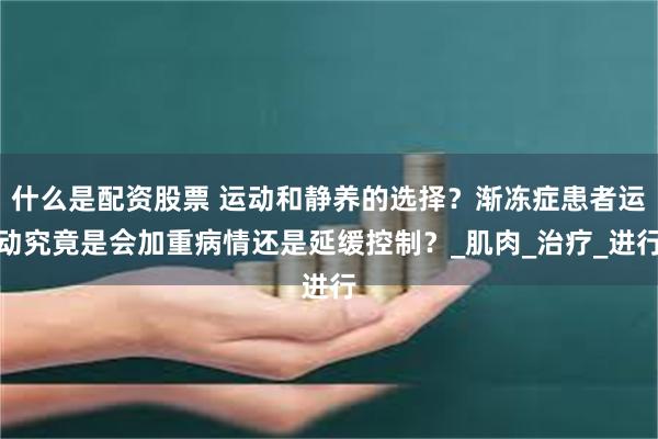 什么是配资股票 运动和静养的选择？渐冻症患者运动究竟是会加重病情还是延缓控制？_肌肉_治疗_进行