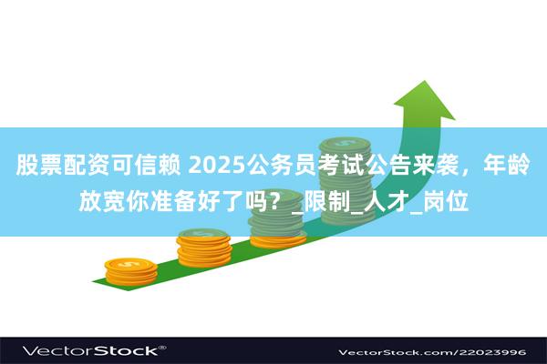 股票配资可信赖 2025公务员考试公告来袭，年龄放宽你准备好了吗？_限制_人才_岗位