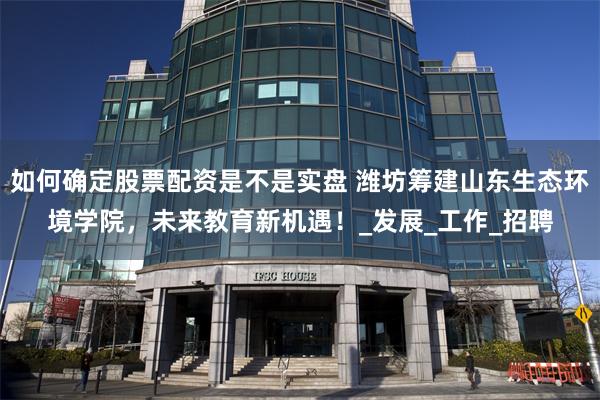 如何确定股票配资是不是实盘 潍坊筹建山东生态环境学院，未来教育新机遇！_发展_工作_招聘