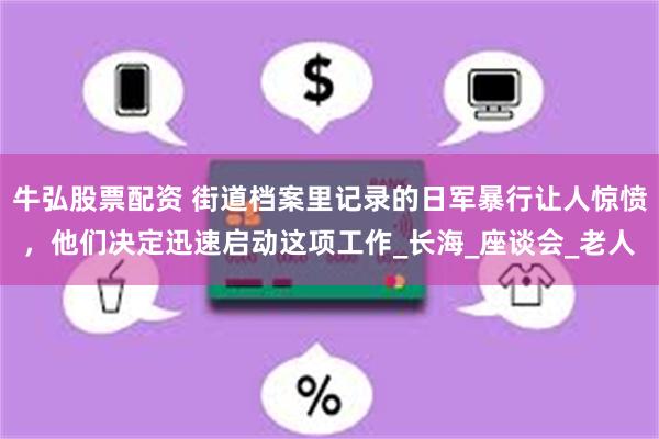 牛弘股票配资 街道档案里记录的日军暴行让人惊愤，他们决定迅速启动这项工作_长海_座谈会_老人