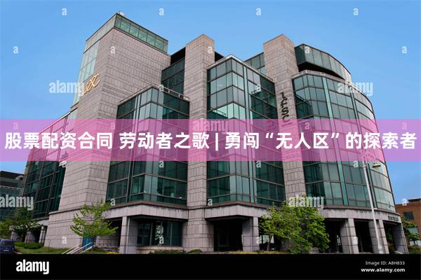 股票配资合同 劳动者之歌 | 勇闯“无人区”的探索者