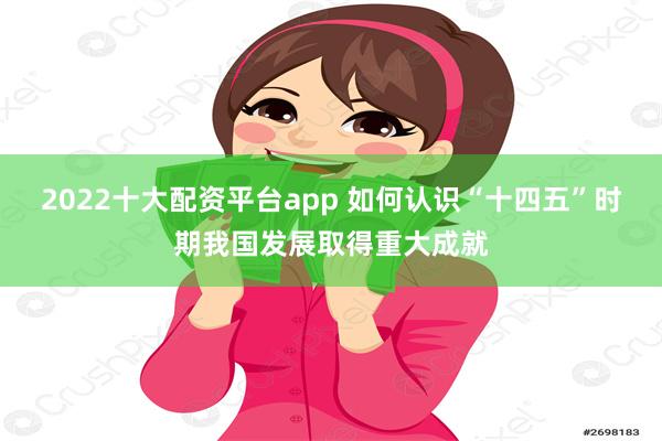 2022十大配资平台app 如何认识“十四五”时期我国发展取得重大成就