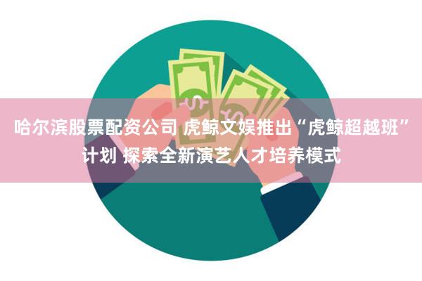 哈尔滨股票配资公司 虎鲸文娱推出“虎鲸超越班”计划 探索全新演艺人才培养模式