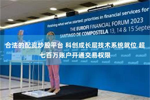 合法的配资炒股平台 科创成长层技术系统就位 超七百万账户开通交易权限