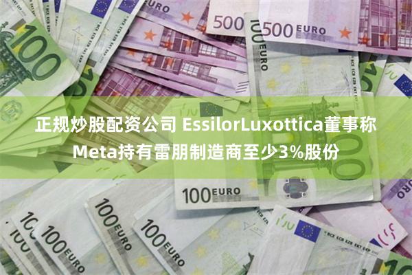 正规炒股配资公司 EssilorLuxottica董事称Meta持有雷朋制造商至少3%股份